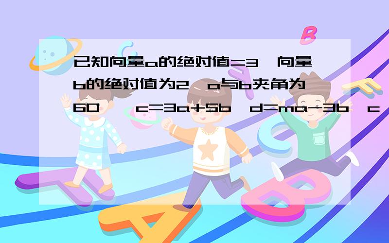 已知向量a的绝对值=3,向量b的绝对值为2,a与b夹角为60°,c=3a+5b,d=ma-3b,c⊥d,求a的值.