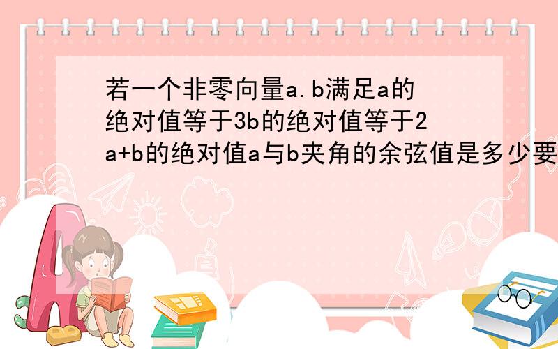 若一个非零向量a.b满足a的绝对值等于3b的绝对值等于2a+b的绝对值a与b夹角的余弦值是多少要过程哦,