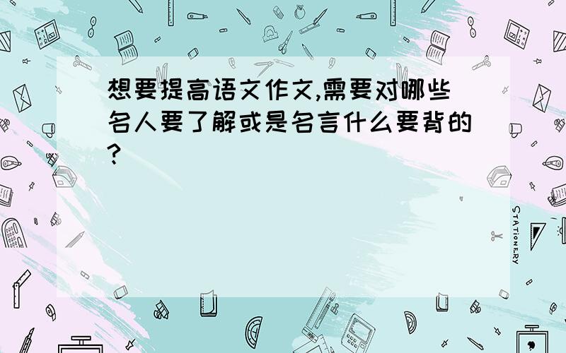 想要提高语文作文,需要对哪些名人要了解或是名言什么要背的?