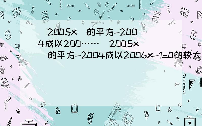 (2005x)的平方-2004成以200……(2005x)的平方-2004成以2006x-1=0的较大根为a,方程x的平方-2005-2006的较小根为b,求（a+b)的2006次方.各位记得写清步骤哦~~~~谢谢大家了~~~~!麻烦大侠可不可以再对方程1方程