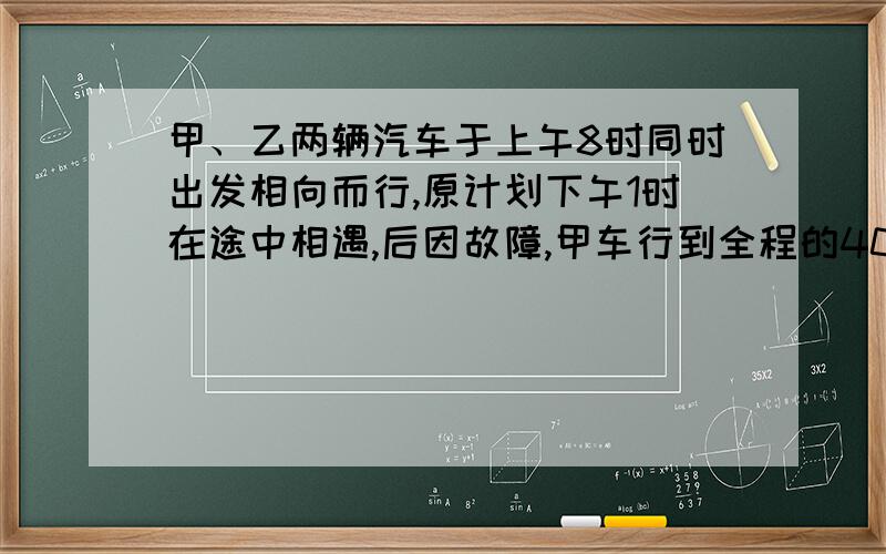 甲、乙两辆汽车于上午8时同时出发相向而行,原计划下午1时在途中相遇,后因故障,甲车行到全程的40％时,在王村修理,乙车于下午2时到达王村与甲车会合,已知乙车每小时行40千米,甲车每小时