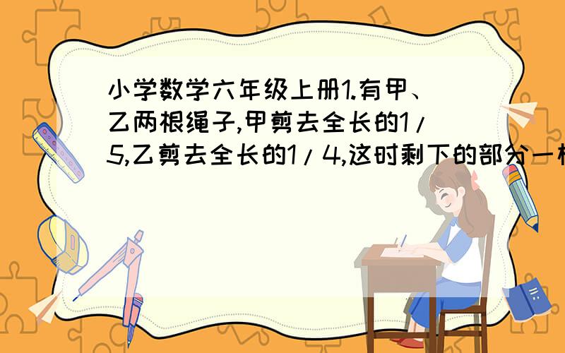 小学数学六年级上册1.有甲、乙两根绳子,甲剪去全长的1/5,乙剪去全长的1/4,这时剩下的部分一样长.原来两根绳子哪一根更长?为什么?