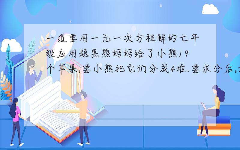 一道要用一元一次方程解的七年级应用题黑熊妈妈给了小熊19个苹果,要小熊把它们分成4堆.要求分后,如果再把第一堆增加一倍,第二堆增加一个,第三堆减少两个,第四堆减少一半后,这4堆苹果