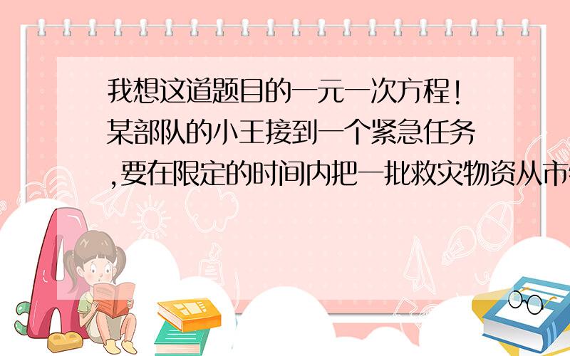 我想这道题目的一元一次方程!某部队的小王接到一个紧急任务,要在限定的时间内把一批救灾物资从市物资局仓库运到灾区,汽车如果按每小时30千米的速度行驶,在限定时间内赶不到灾区,而只