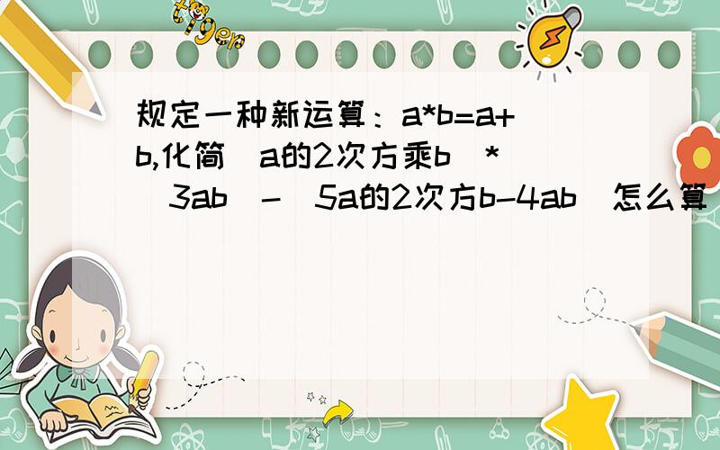 规定一种新运算：a*b=a+b,化简（a的2次方乘b)*(3ab)-(5a的2次方b-4ab）怎么算