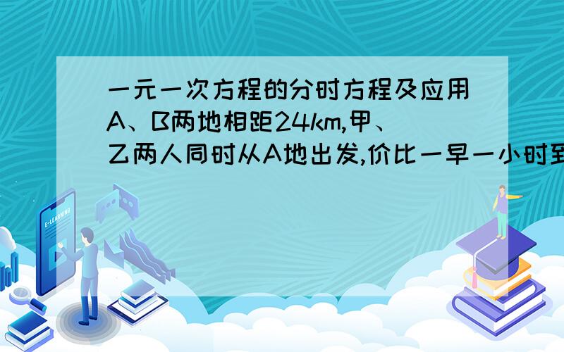 一元一次方程的分时方程及应用A、B两地相距24km,甲、乙两人同时从A地出发,价比一早一小时到达B地.已知乙与甲的速度比是4：3,求两人的速度各是多少...