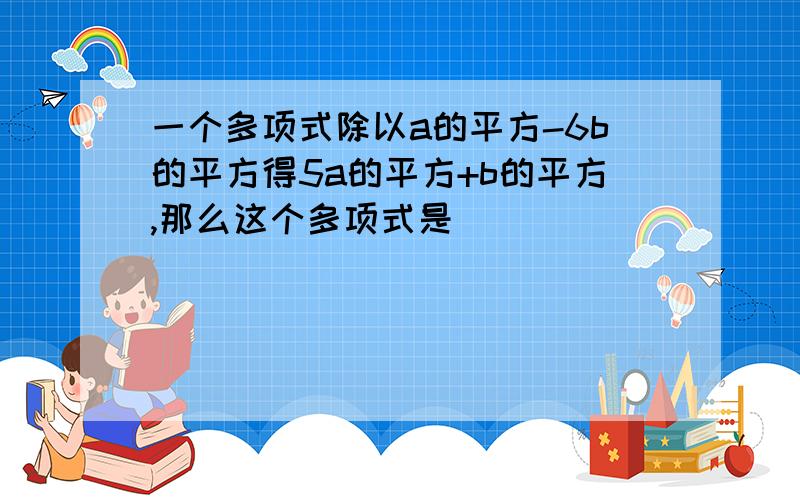 一个多项式除以a的平方-6b的平方得5a的平方+b的平方,那么这个多项式是_______