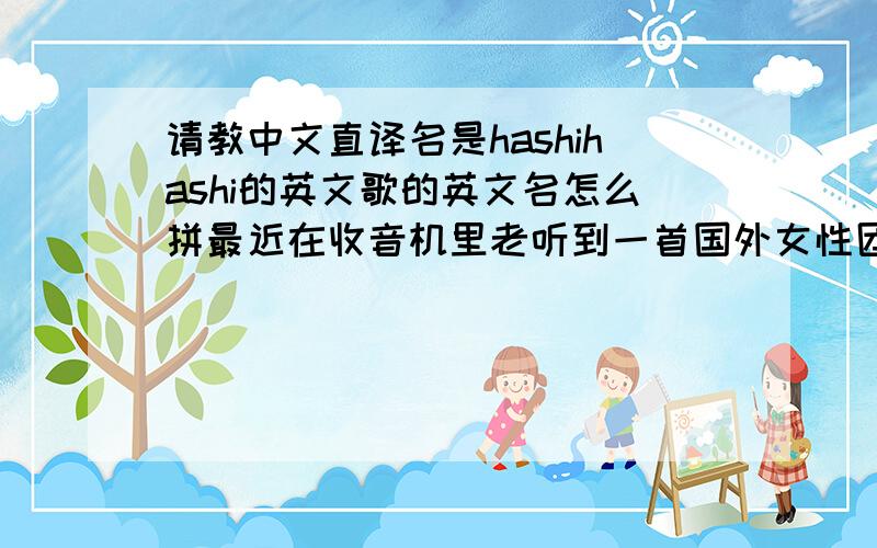 请教中文直译名是hashihashi的英文歌的英文名怎么拼最近在收音机里老听到一首国外女性团体歌曲,名字中文直译是hashihashi 差不多这个音 - -因为小女子英文极差所以自己怎么蒙也蒙不对,