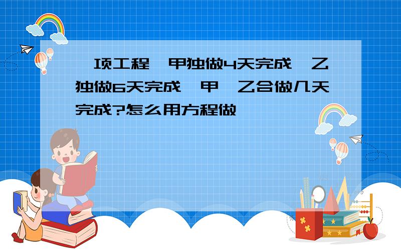 一项工程,甲独做4天完成,乙独做6天完成,甲,乙合做几天完成?怎么用方程做