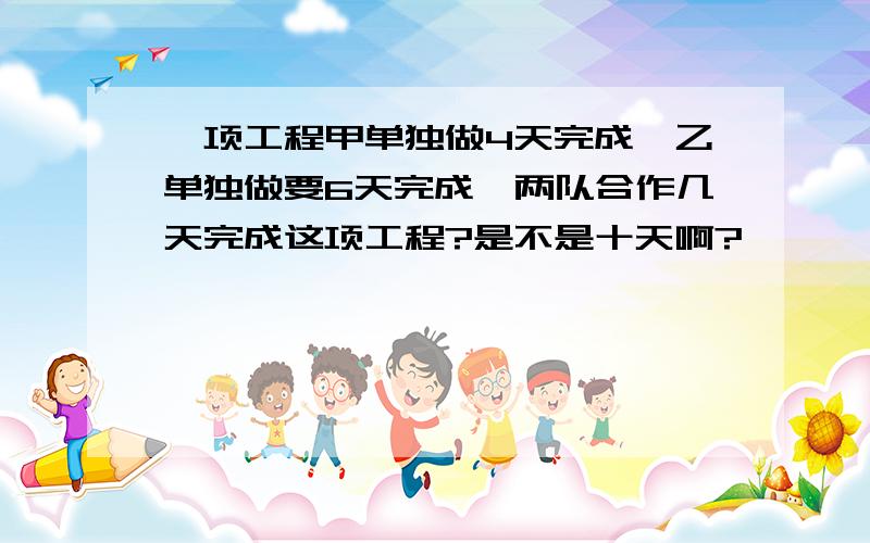 一项工程甲单独做4天完成,乙单独做要6天完成,两队合作几天完成这项工程?是不是十天啊?