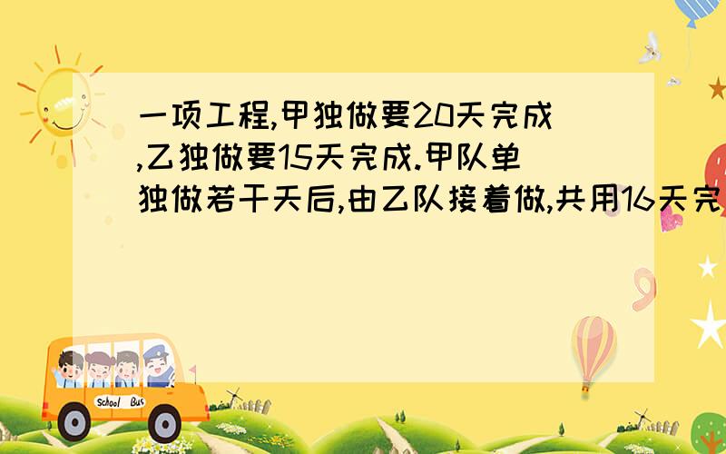 一项工程,甲独做要20天完成,乙独做要15天完成.甲队单独做若干天后,由乙队接着做,共用16天完成,各做一项工程，甲队单独做要20天完成，乙队单独做要15天完成。甲队单独做若干天后，由乙队