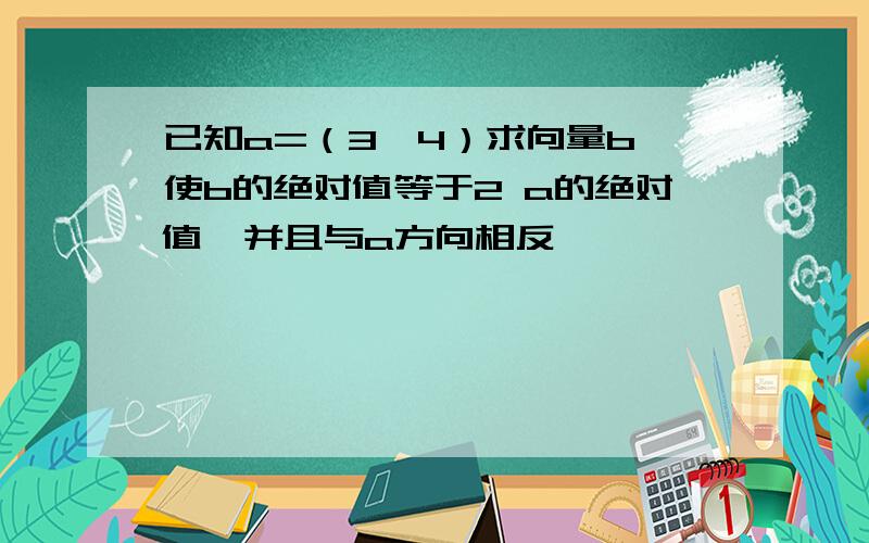 已知a=（3,4）求向量b,使b的绝对值等于2 a的绝对值,并且与a方向相反