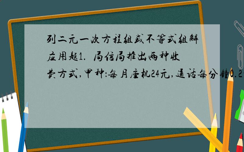 列二元一次方程组或不等式组解应用题1.電局信局推出两种收费方式,甲种：每月座机24元,通话每分钟0.2元.乙种：无座机,通话每分钟0.36元.你认为选择哪种收费方式更优惠?