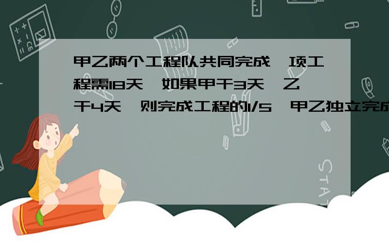 甲乙两个工程队共同完成一项工程需18天,如果甲干3天,乙干4天,则完成工程的1/5,甲乙独立完成各需多少天?