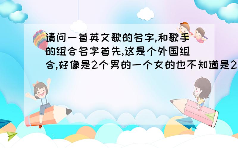 请问一首英文歌的名字,和歌手的组合名字首先,这是个外国组合,好像是2个男的一个女的也不知道是2个男的一个女的,其次他们唱的那首歌,我不记得歌词了,但是有个MV,是女的唱的,她先走进一