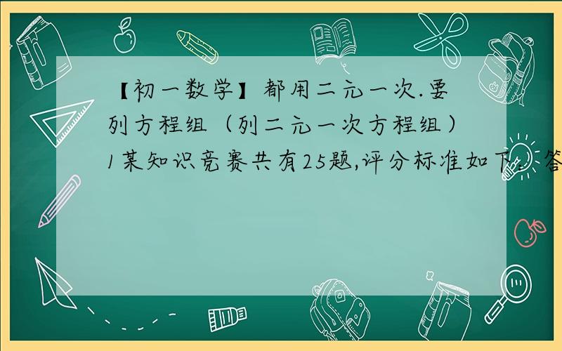 【初一数学】都用二元一次.要列方程组（列二元一次方程组）1某知识竞赛共有25题,评分标准如下：答对一题得4分,答错一题倒扣2分,不答题不得分也不扣分.小明答题得60分,且答对的题数是答