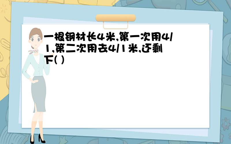 一根钢材长4米,第一次用4/1,第二次用去4/1米,还剩下( )