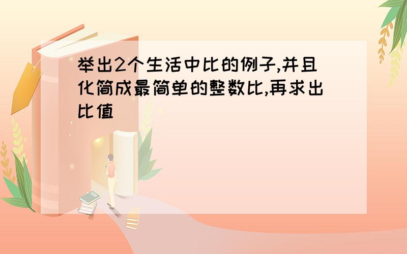 举出2个生活中比的例子,并且化简成最简单的整数比,再求出比值