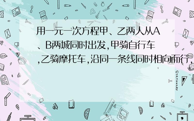 用一元一次方程甲、乙两人从A、B两城同时出发,甲骑自行车,乙骑摩托车,沿同一条线同时相向而行,出发3时后相遇,已知相遇时,乙比甲多走90km,乙经过1时到达A地,问甲、乙两人的速度