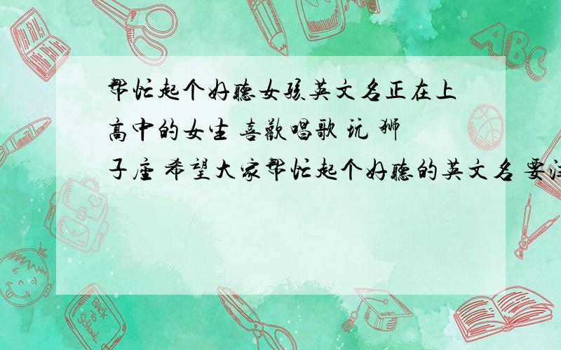 帮忙起个好听女孩英文名正在上高中的女生 喜欢唱歌 玩 狮子座 希望大家帮忙起个好听的英文名 要注明怎么读 还有含义 鄙视在百度直接复制的哦 谢谢帮忙