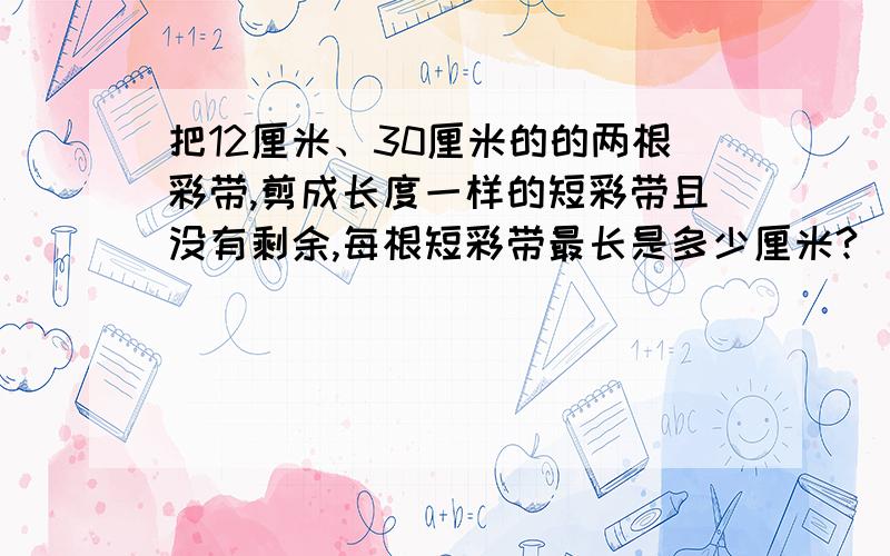 把12厘米、30厘米的的两根彩带,剪成长度一样的短彩带且没有剩余,每根短彩带最长是多少厘米?