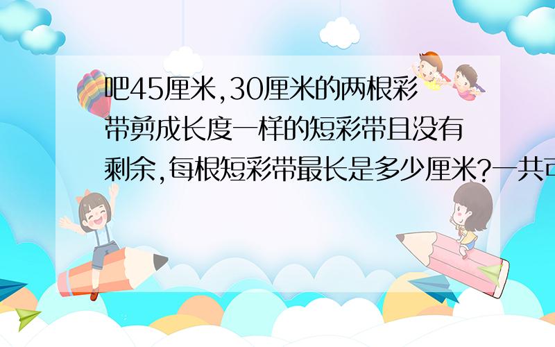 吧45厘米,30厘米的两根彩带剪成长度一样的短彩带且没有剩余,每根短彩带最长是多少厘米?一共可剪多少根?