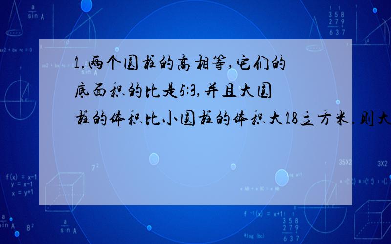 1.两个圆柱的高相等,它们的底面积的比是5:3,并且大圆柱的体积比小圆柱的体积大18立方米.则大圆柱的体积是多少立方米,小圆柱的体积是多少立方米?2.有三个自然数,甲数与乙数的比3：5,乙数