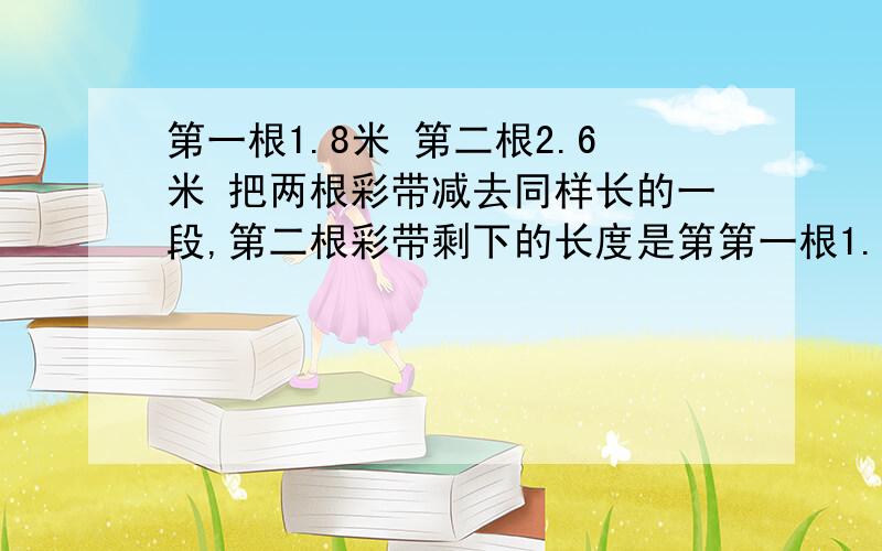 第一根1.8米 第二根2.6米 把两根彩带减去同样长的一段,第二根彩带剩下的长度是第第一根1.8米 第二根2.6米 把两根彩带减去同样长的一段,第二根彩带剩下的长度是第一根彩带剩下的2倍。两根