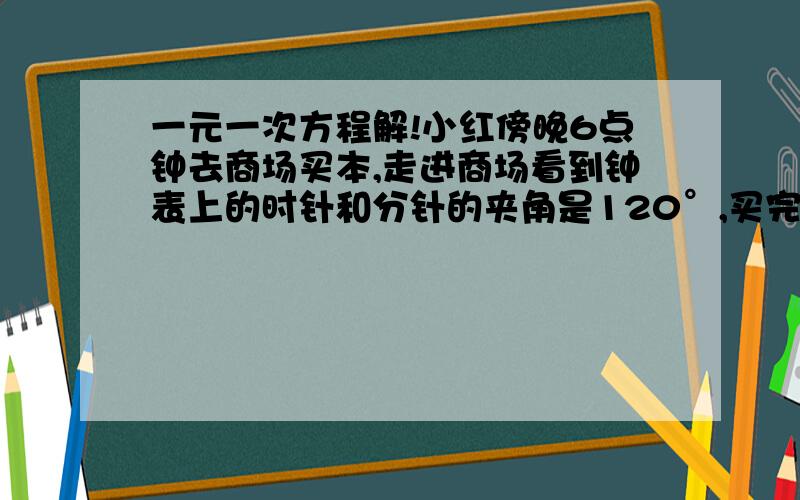 一元一次方程解!小红傍晚6点钟去商场买本,走进商场看到钟表上的时针和分针的夹角是120°,买完本后,走出商场看到钟表上的时针和分针的夹角又是120°,但已近晚上7点钟了,问小红买本用了多