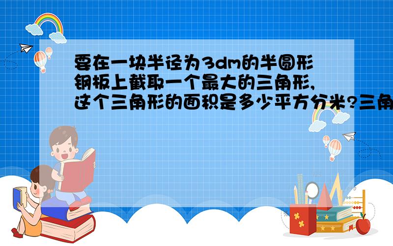 要在一块半径为3dm的半圆形钢板上截取一个最大的三角形,这个三角形的面积是多少平方分米?三角形的面积占这块钢板面积的百分之几?