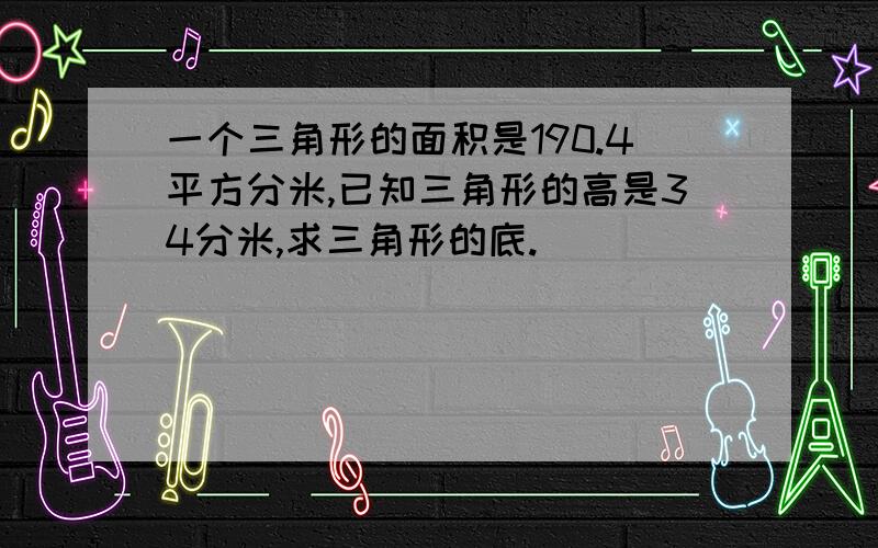 一个三角形的面积是190.4平方分米,已知三角形的高是34分米,求三角形的底.