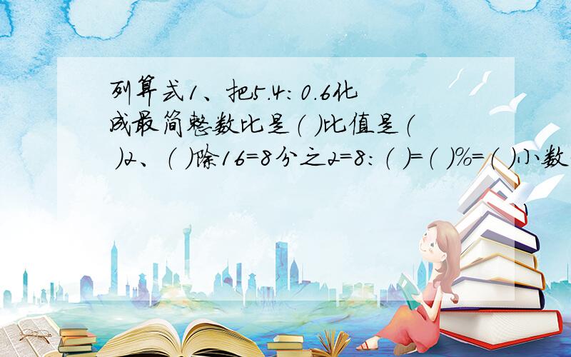 列算式1、把5.4：0.6化成最简整数比是（ ）比值是（ ）2、（ ）除16=8分之2=8：（ ）=（ ）%=（ ）小数3、一根铁管长4分之3米重50分之3吨,这样的铁管4分之1米重（ ）吨,1米重（ ）吨