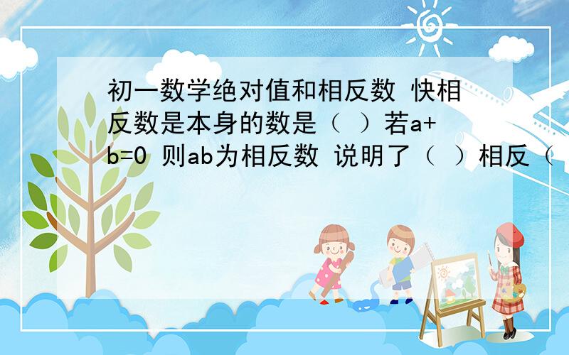 初一数学绝对值和相反数 快相反数是本身的数是（ ）若a+b=0 则ab为相反数 说明了（ ）相反（ ）也成立如果 a=-13 那么 -a( )