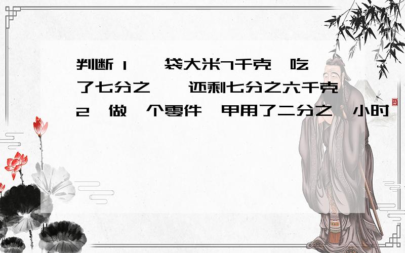 判断 1、一袋大米7千克,吃了七分之一,还剩七分之六千克2、做一个零件,甲用了二分之一小时,乙用了三分之一小时,甲的效率高.3、三个数的公因数只有1,它们的最小公倍数就是这三个数的乘积