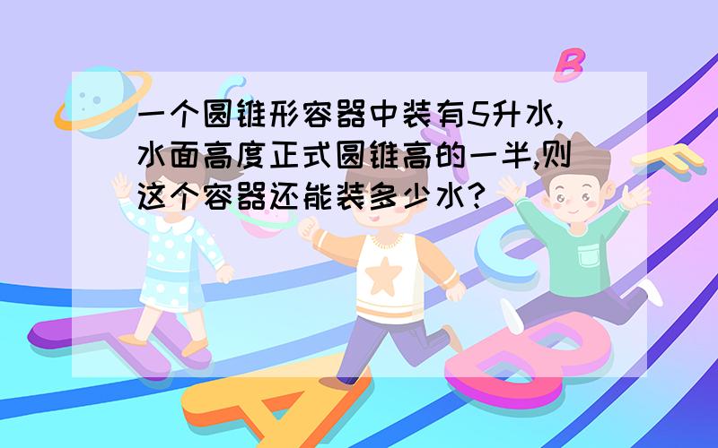 一个圆锥形容器中装有5升水,水面高度正式圆锥高的一半,则这个容器还能装多少水?