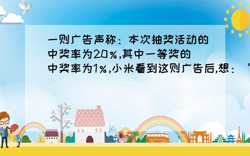 一则广告声称：本次抽奖活动的中奖率为20％,其中一等奖的中奖率为1％,小米看到这则广告后,想：“20％＝五分之一,那么我抽5张就会有1张中将,抽100张就会有1张中一等奖.”你认为小米的想