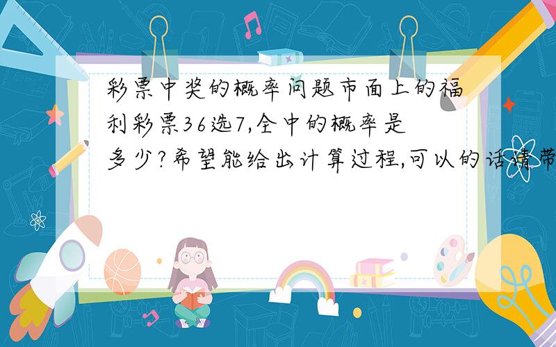 彩票中奖的概率问题市面上的福利彩票36选7,全中的概率是多少?希望能给出计算过程,可以的话请带有解释.7个号码中其中6个的概率？中5个的概率？