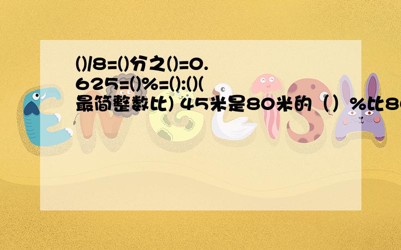 ()/8=()分之()=0.625=()%=():()(最简整数比) 45米是80米的（）%比80多20%的数是（）72比（）多20% 快