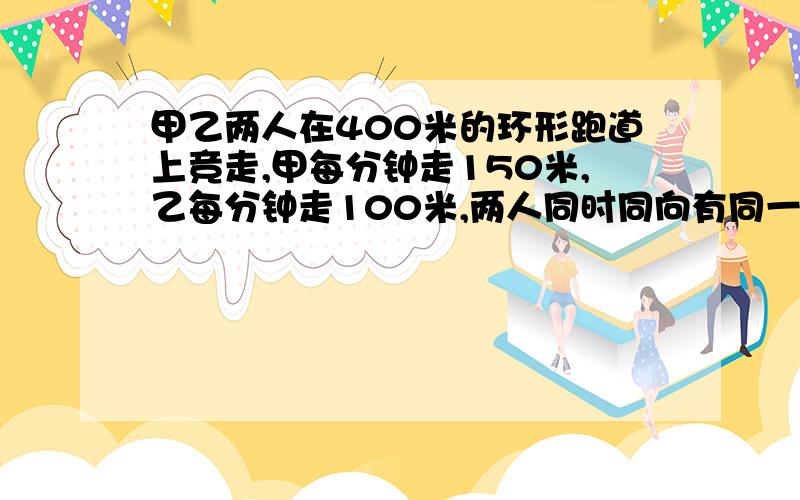 甲乙两人在400米的环形跑道上竞走,甲每分钟走150米,乙每分钟走100米,两人同时同向有同一起点出发,几分钟之后甲才能再一次与乙相遇?