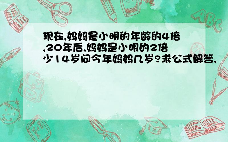 现在,妈妈是小明的年龄的4倍,20年后,妈妈是小明的2倍少14岁问今年妈妈几岁?求公式解答,