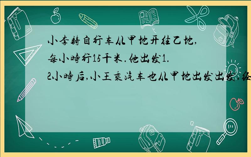 小李骑自行车从甲地开往乙地,每小时行15千米.他出发1.2小时后,小王乘汽车也从甲地出发出发,经过0.6小时追上小李.汽车每小时行多少千米？