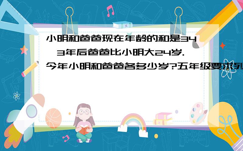 小明和爸爸现在年龄的和是34,3年后爸爸比小明大24岁.今年小明和爸爸各多少岁?五年级要求列方程