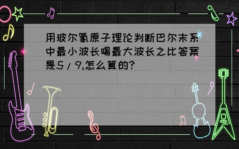 用玻尔氢原子理论判断巴尔末系中最小波长喝最大波长之比答案是5/9,怎么算的?