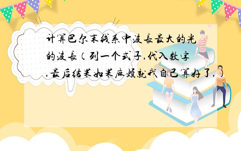 计算巴尔末线系中波长最大的光的波长（列一个式子,代入数字,最后结果如果麻烦就我自己算好了,）