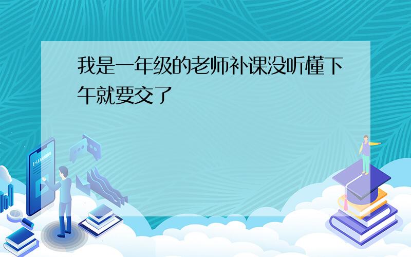 我是一年级的老师补课没听懂下午就要交了