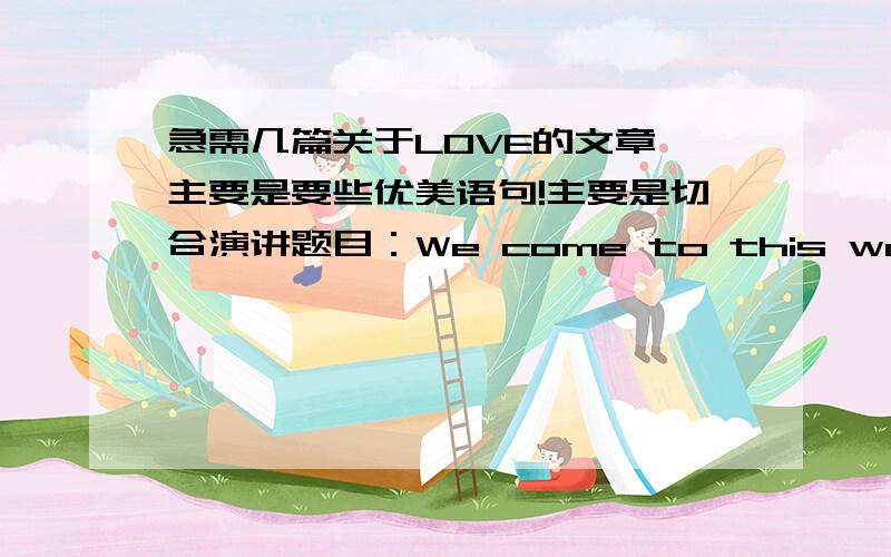 急需几篇关于LOVE的文章、主要是要些优美语句!主要是切合演讲题目：We come to this world for love.有一系列排比句的最好!