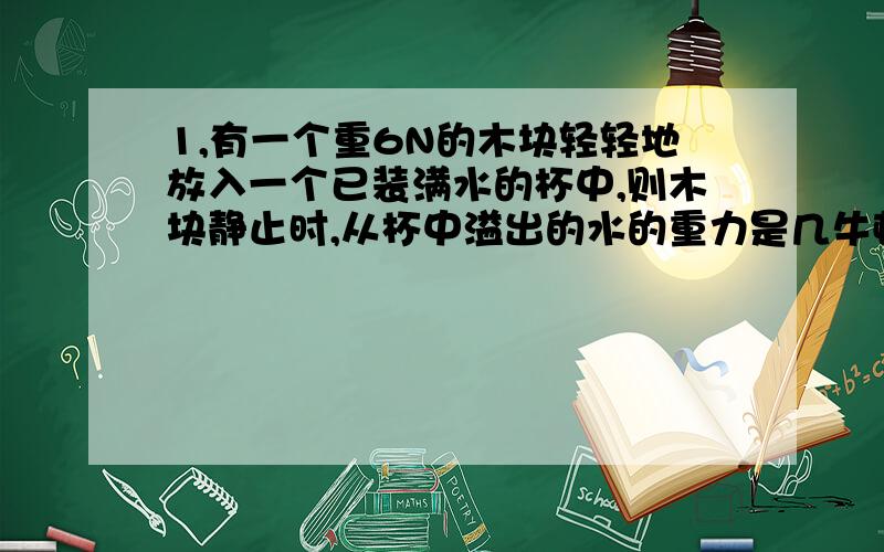 1,有一个重6N的木块轻轻地放入一个已装满水的杯中,则木块静止时,从杯中溢出的水的重力是几牛顿?为什么?