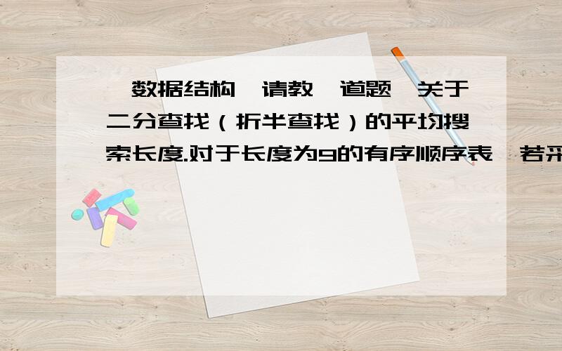 【数据结构】请教一道题,关于二分查找（折半查找）的平均搜索长度.对于长度为9的有序顺序表,若采用折半搜索,在等概率情况下搜索成功的平均搜索长度为(    )的值除以9.A、20    B、18 C、25