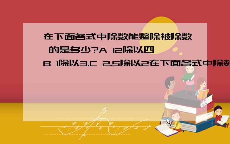 在下面各式中除数能整除被除数 的是多少?A 12除以四 B 1除以3.C 2.5除以2在下面各式中除数能整除被除数的是多少?A 12除以四 B 1除以3.C 2.5除以2.5.