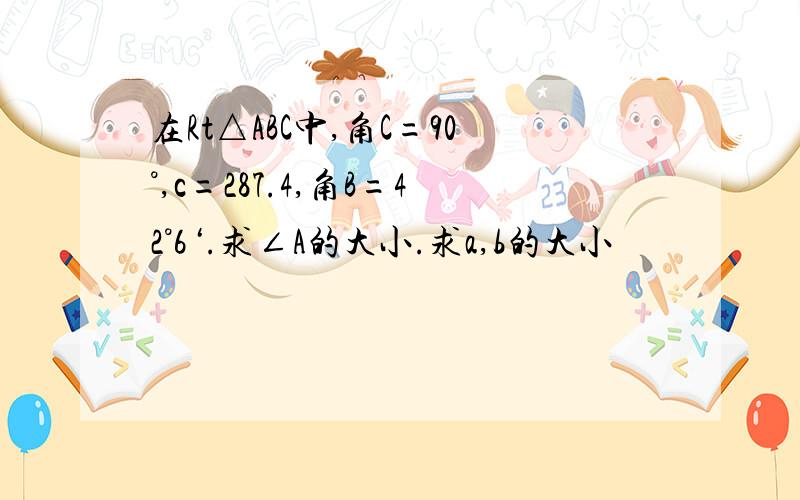 在Rt△ABC中,角C=90°,c=287.4,角B=42°6‘.求∠A的大小.求a,b的大小